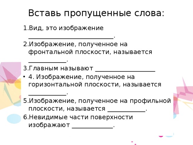 Вставь пропущенные слова:   1.Вид, это изображение ___________________________. 2.Изображение, полученное на фронтальной плоскости, называется ____________. 3.Главным называют ___________________ 4. Изображение, полученное на горизонтальной плоскости, называется ____________. 5.Изображение, полученное на профильной плоскости, называется ____________. 6.Невидимые части поверхности изображают _____________. 