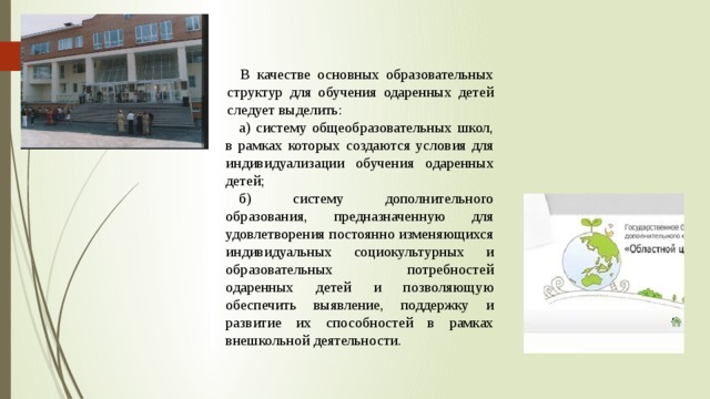 В качестве основных образовательных структур для обучения одаренных детей сле­дует выделить: а) систему общеобразовательных школ, в рамках которых создаются условия для индивидуализации обучения одаренных детей; б) систему дополнительного образования, предназначенную для удовлетворения постоянно изменяющихся индивидуальных социокультурных и образовательных потребностей одаренных детей и позволяющую обеспечить выявление, поддержку и развитие их способностей в рамках внешкольной деятельности. 