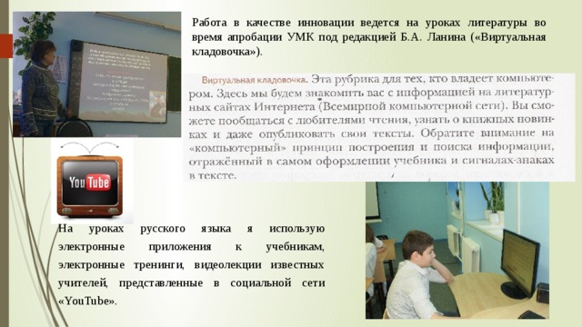 Работа в качестве инновации ведется на уроках литературы во время апробации УМК под редакцией Б.А. Ланина («Виртуальная кладовочка»). На уроках русского языка я использую электронные приложения к учебникам, электронные тренинги, видеолекции известных учителей, представленные в социальной сети «YouTube». 
