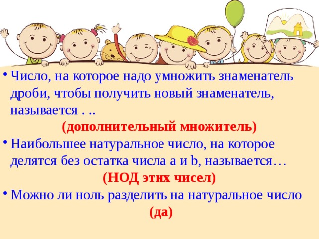 Число, на которое надо умножить знаменатель дроби, чтобы получить новый знаменатель, называется . .. (дополнительный множитель) Наибольшее натуральное число, на которое делятся без остатка числа а и b, называется …  (НОД этих чисел) Можно ли ноль разделить на натуральное число  (да) 