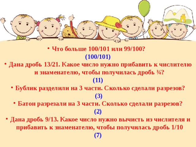 Что больше 100/101 или 99/100? (100/101) Дана дробь 13/21. Какое число нужно прибавить к числителю и знаменателю, чтобы получилась дробь ¾? (11) Бублик разделили на 3 части. Сколько сделали разрезов?  (3) Батон разрезали на 3 части. Сколько сделали разрезов? (2) Дана дробь 9/13. Какое число нужно вычисть из числителя и прибавить к знаменателю, чтобы получилась дробь 1/10  (7) 