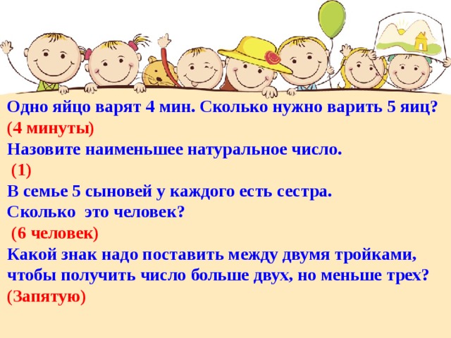 Одно яйцо варят 4 мин. Сколько нужно варить 5 яиц? (4 минуты) Назовите наименьшее натуральное число.  (1) В семье 5 сыновей у каждого есть сестра. Сколько это человек?  (6 человек) Какой знак надо поставить между двумя тройками, чтобы получить число больше двух, но меньше трех? (Запятую) 