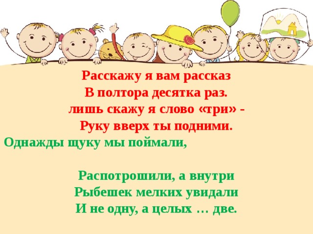 Расскажу я вам рассказ В полтора десятка раз. лишь скажу я слово « три » - Руку вверх ты подними. Однажды щуку мы поймали, Распотрошили, а внутри Рыбешек мелких увидали И не одну, а целых … две. 