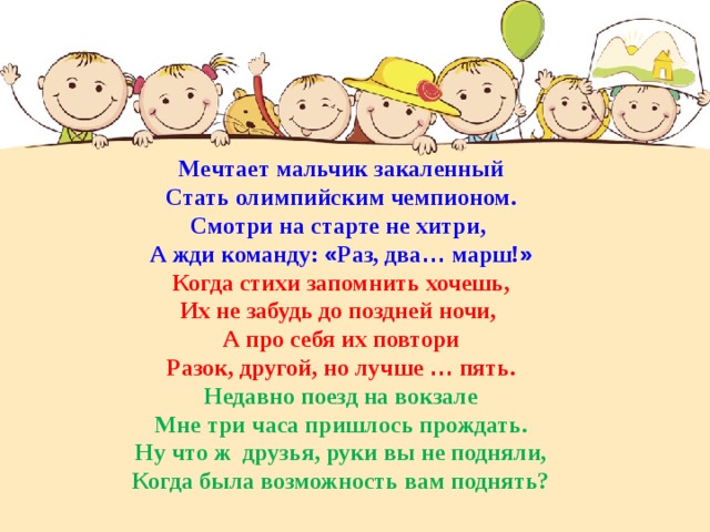 Мечтает мальчик закаленный Стать олимпийским чемпионом. Смотри на старте не хитри, А жди команду: « Раз, два … марш! » Когда стихи запомнить хочешь, Их не забудь до поздней ночи, А про себя их повтори Разок, другой, но лучше … пять. Недавно поезд на вокзале Мне три часа пришлось прождать. Ну что ж друзья, руки вы не подняли, Когда была возможность вам поднять? 