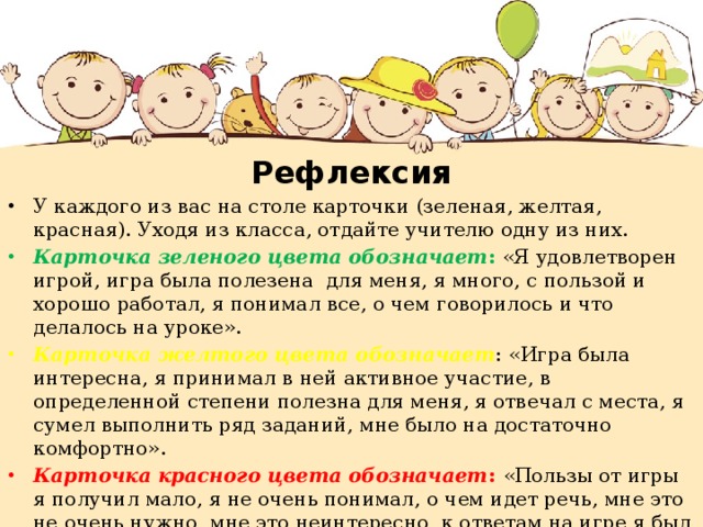 Рефлексия У каждого из вас на столе карточки (зеленая, желтая, красная). Уходя из класса, отдайте учителю одну из них. Карточка зеленого цвета обозначает : «Я удовлетворен игрой, игра была полезена для меня, я много, с пользой и хорошо работал, я понимал все, о чем говорилось и что делалось на уроке». Карточка желтого цвета обозначает : «Игра была интересна, я принимал в ней активное участие, в определенной степени полезна для меня, я отвечал с места, я сумел выполнить ряд заданий, мне было на достаточно комфортно». Карточка красного цвета обозначает : «Пользы от игры я получил мало, я не очень понимал, о чем идет речь, мне это не очень нужно, мне это неинтересно, к ответам на игре я был не готов». 