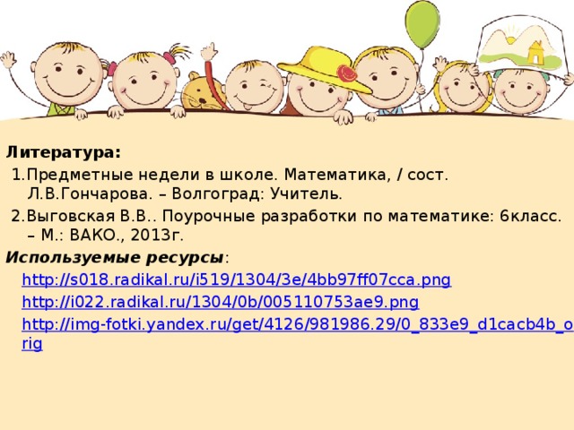 Литература:  1.Предметные недели в школе. Математика, / сост. Л.В.Гончарова. – Волгоград: Учитель.  2.Выговская В.В.. Поурочные разработки по математике: 6класс. – М.: ВАКО., 2013г. Используемые  ресурсы : http://s018.radikal.ru/i519/1304/3e/4bb97ff07cca.png http://i022.radikal.ru/1304/0b/005110753ae9.png http://img-fotki.yandex.ru/get/4126/981986.29/0_833e9_d1cacb4b_orig 