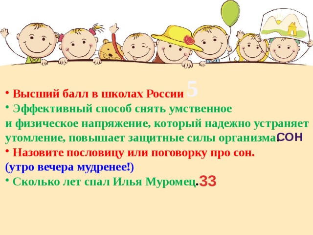 5 Высший балл в школах России  Эффективный способ снять умственное и физическое напряжение, который надежно устраняет утомление, повышает защитные силы организма . Назовите пословицу или поговорку про сон. (утро вечера мудренее!) Сколько лет спал Илья Муромец . сон 33 