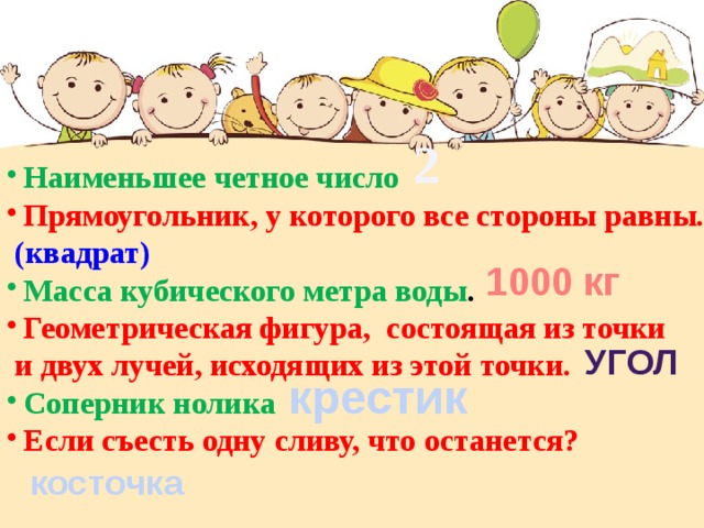 2 Наименьшее четное число Прямоугольник, у которого все стороны равны.  (квадрат) Масса кубического метра воды . Геометрическая фигура, состоящая из точки  и двух лучей, исходящих из этой точки.  Соперник нолика Если съесть одну сливу, что останется? 1000 кг угол крестик косточка 