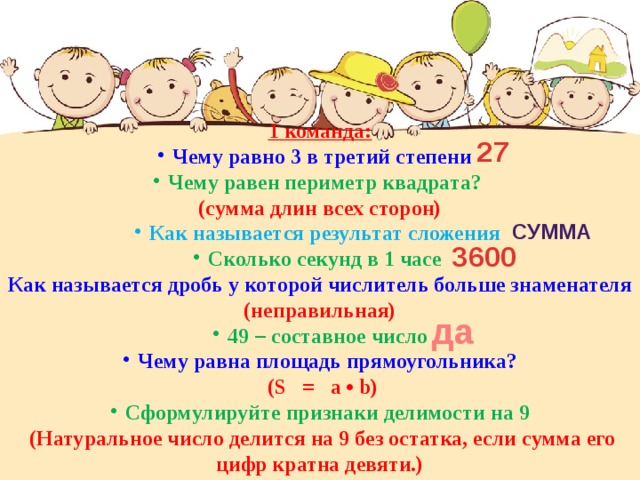 1 команда: Чему равно 3 в третий степени Чему равен периметр квадрата? (сумма длин всех сторон) Как называется результат сложения Сколько секунд в 1 часе Как называется дробь у которой числитель больше знаменателя (неправильная) 49 – составное число Чему равна площадь прямоугольника?  (S = a • b) Сформулируйте признаки делимости на 9  (Натуральное число делится на 9 без остатка, если сумма его цифр кратна девяти.) 27 сумма 3600 да 