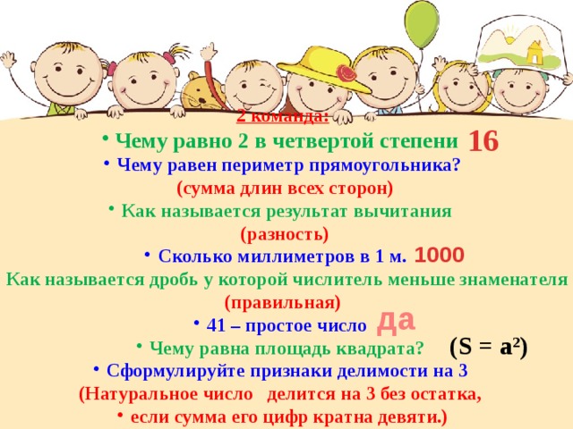 2 команда: Чему равно 2 в четвертой степени Чему равен периметр прямоугольника?  (сумма длин всех сторон) Как называется результат вычитания  (разность) Сколько миллиметров в 1 м. Как называется дробь у которой числитель меньше знаменателя (правильная) 41 – простое число Чему равна площадь квадрата? Сформулируйте признаки делимости на 3 (Натуральное число делится на 3 без остатка, если сумма его цифр кратна девяти.) 16 1000 да (S = a 2 ) 