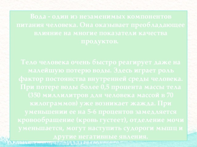  Вода - один из незаменимых компонентов питания человека. Она оказывает преобладающее влияние на многие показатели качества продуктов.  Тело человека очень быстро реагирует даже на малейшую потерю воды. Здесь играет роль фактор постоянства внутренней среды человека. При потере воды более 0,5 процента массы тела (350 миллилитров для человека массой в 70 килограммов) уже возникает жажда. При уменьшении ее на 5-6 процентов замедляется кровообращение (кровь густеет), отделение мочи уменьшается, могут наступить судороги мышц и другие негативные явления. 