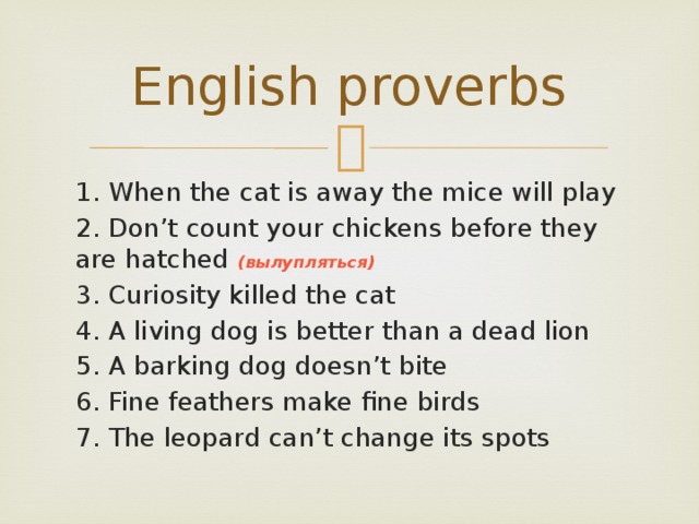 English proverbs 1. When the cat is away the mice will play 2. Don’t count your chickens before they are hatched (вылупляться) 3. Curiosity killed the cat 4. A living dog is better than a dead lion 5. A barking dog doesn’t bite 6. Fine feathers make fine birds 7. The leopard can’t change its spots 