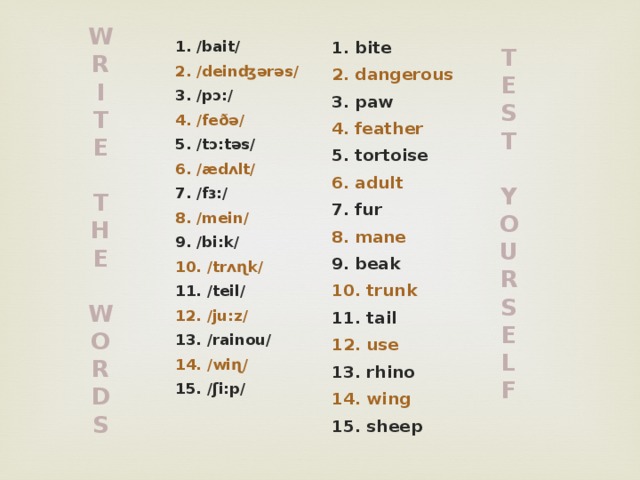 W R I T E  T H E  W O R D S 1. bite 1. /bait/ 2. dangerous 2. /deinʤərəs/ 3. paw 3. /pɔ:/ 4. feather 4. /feðə/ 5. tortoise 5. /tɔ:təs/ 6. /ædʌlt/ 6. adult 7. fur 7. /fɜ:/ 8. mane 8. /mein/ 9. beak 9. /bi:k/ 10. trunk 10. /trʌɳk/ 11. tail 11. /teil/ 12. /ju:z/ 12. use 13. rhino 13. /rainou/ 14. wing 14. /wiɳ/ 15. sheep 15. /ʃi:p/ T E S T  Y O U R S E L F 