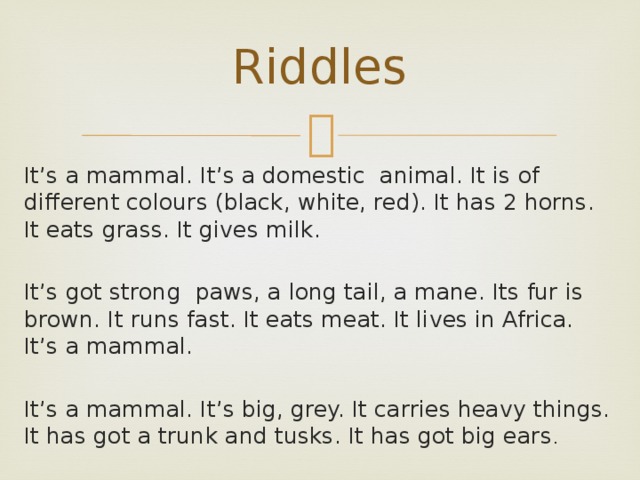 Riddles It’s a mammal. It’s a domestic animal. It is of different colours (black, white, red). It has 2 horns. It eats grass. It gives milk. It’s got strong paws, a long tail, a mane. Its fur is brown. It runs fast. It eats meat. It lives in Africa. It’s a mammal. It’s a mammal. It’s big, grey. It carries heavy things. It has got a trunk and tusks. It has got big ears . 