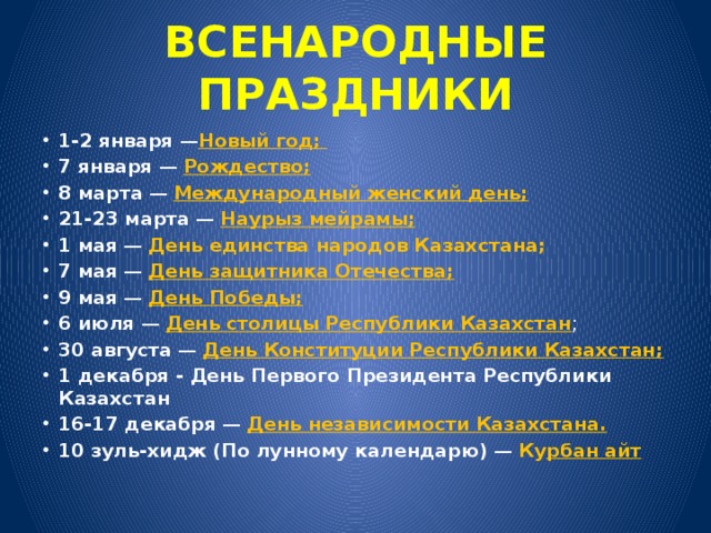 ВСЕНАРОДНЫЕ ПРАЗДНИКИ 1-2 января  — Новый год; 7 января  — Рождество; 8 марта  — Международный женский день; 21-23 марта  — Наурыз мейрамы; 1 мая  — День единства народов Казахстана; 7 мая  — День защитника Отечества; 9 мая  — День Победы; 6 июля  — День столицы Республики Казахстан ; 30 августа  — День Конституции Республики Казахстан; 1 декабря - День Первого Президента Республики Казахстан 16-17 декабря  — День независимости Казахстана. 10 зуль-хидж (По лунному календарю)  — Ку рбан айт 