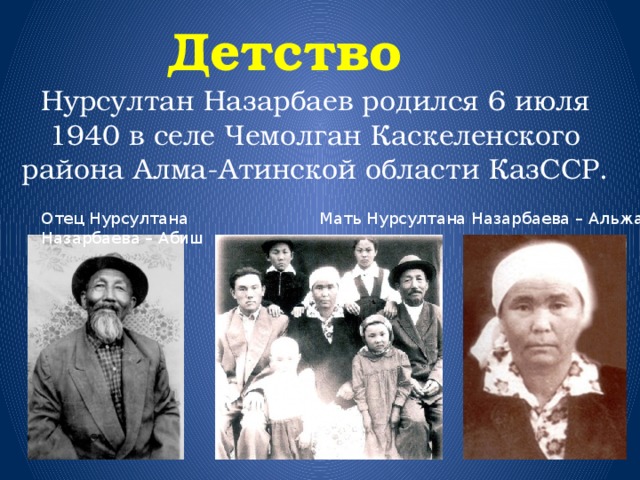  Детство Нурсултан Назарбаев родился 6 июля 1940 в селе Чемолган Каскеленского района Алма-Атинской области КазССР. Мать Нурсултана Назарбаева – Альжан Отец Нурсултана Назарбаева – Абиш 