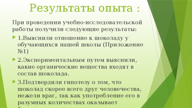  Результаты опыта : При проведении учебно-исследовательской работы получили следующие результаты: 1.Выяснили отношение к шоколаду у обучающихся нашей школы (Приложение №1) 2.Экспериментальным путем выяснили, какие органические вещества входят в состав шоколада. 3.Подтвердили гипотезу о том, что шоколад скорее всего друг человечества, нежели враг, так как употребление его в разумных количествах оказывает благотворное влияние на организм человека в любом возрасте  