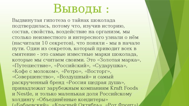  Выводы : Выдвинутая гипотеза о тайнах шоколада подтвердилась, потому что, изучив историю, состав, свойства, воздействие на организм, мы столько неизвестного и интересного узнали о нём (насчитали 10 секретов), что поняли - мы в начале пути. Один из секретов, который приводит всех в смятение - это самые известные марки шоколада, которые мы считаем своими. Это «Золотая марка», «Путешествие», «Российский», «Сударушка», «Кофе с молоком», «Ретро», «Восторг», «Совершенство», «Воздушный» и самый раскрученный бренд «Россия щедрая душа», принадлежат зарубежным компаниям Kraft Foods и Nestle, и только маленькая доля Российскому холдингу «Объединённые кондитеры» («Бабаевский», «Красный Октябрь», «Рот Фронт»). 