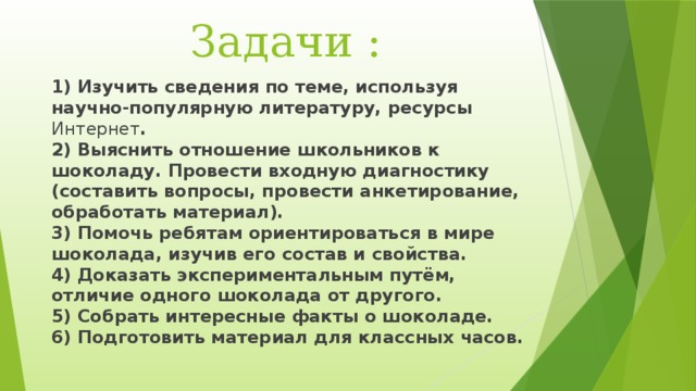  Задачи : 1) Изучить сведения по теме, используя научно-популярную литературу, ресурсы Интернет .  2) Выяснить отношение школьников к шоколаду. Провести входную диагностику (составить вопросы, провести анкетирование, обработать материал).  3) Помочь ребятам ориентироваться в мире шоколада, изучив его состав и свойства.  4) Доказать экспериментальным путём, отличие одного шоколада от другого.  5) Собрать интересные факты о шоколаде.  6) Подготовить материал для классных часов. 