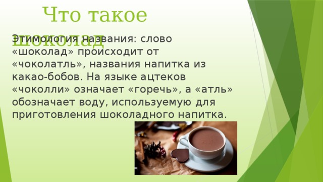  Что такое шоколад Этимология названия: слово «шоколад» происходит от «чоколатль», названия напитка из какао-бобов. На языке ацтеков «чоколли» означает «горечь», а «атль» обозначает воду, используемую для приготовления шоколадного напитка.   