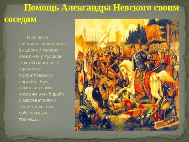  Помощь Александра Невского своим соседям  В XII веке началось завоевание рыцарями многих соседних с Русской землей народов, в частности прибалтийских народов. Русь помогла своим соседям в их борьбе с завоевателями, защищала свои собственные границы. 