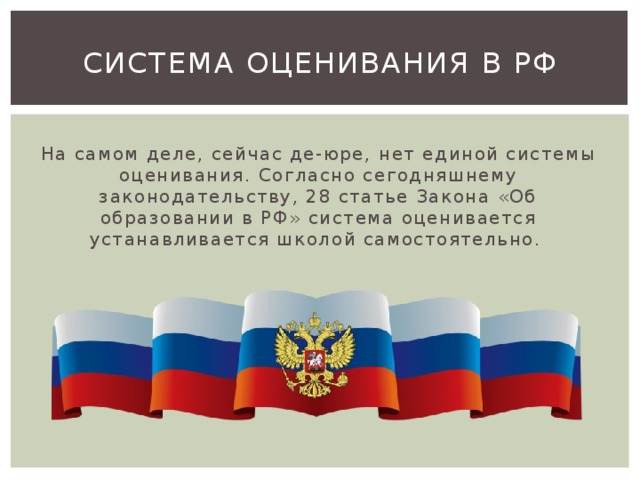 Система оценивания в РФ На самом деле, сейчас де-юре, нет единой системы оценивания. Согласно сегодняшнему законодательству, 28 статье Закона «Об образовании в РФ» система оценивается устанавливается школой самостоятельно. 