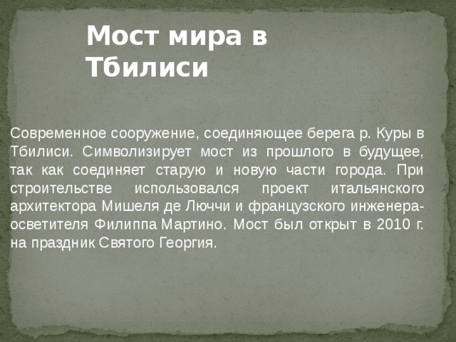 Мост мира в Тбилиси Современное сооружение, соединяющее берега р. Куры в Тбилиси. Символизирует мост из прошлого в будущее, так как соединяет старую и новую части города. При строительстве использовался проект итальянского архитектора Мишеля де Люччи и французского инженера-осветителя Филиппа Мартино. Мост был открыт в 2010 г. на праздник Святого Георгия. 