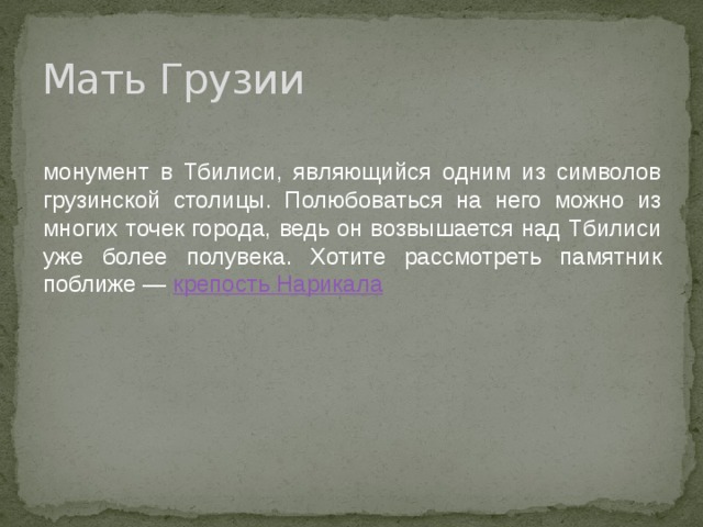 Мать Грузии монумент в Тбилиси, являющийся одним из символов грузинской столицы. Полюбоваться на него можно из многих точек города, ведь он возвышается над Тбилиси уже более полувека. Хотите рассмотреть памятник поближе —  крепость Нарикала 