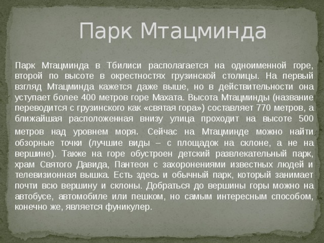Парк Мтацминда Парк Мтацминда в Тбилиси располагается на одноименной горе, второй по высоте в окрестностях грузинской столицы. На первый взгляд Мтацминда кажется даже выше, но в действительности она уступает более 400 метров горе Махата. Высота Мтацминды (название переводится с грузинского как «святая гора») составляет 770 метров, а ближайшая расположенная внизу улица проходит на высоте 500 метров над уровнем моря . Сейчас на Мтацминде можно найти обзорные точки (лучшие виды – с площадок на склоне, а не на вершине). Также на горе обустроен детский развлекательный парк, храм Святого Давида, Пантеон с захоронениями известных людей и телевизионная вышка. Есть здесь и обычный парк, который занимает почти всю вершину и склоны. Добраться до вершины горы можно на автобусе, автомобиле или пешком, но самым интересным способом, конечно же, является фуникулер. 