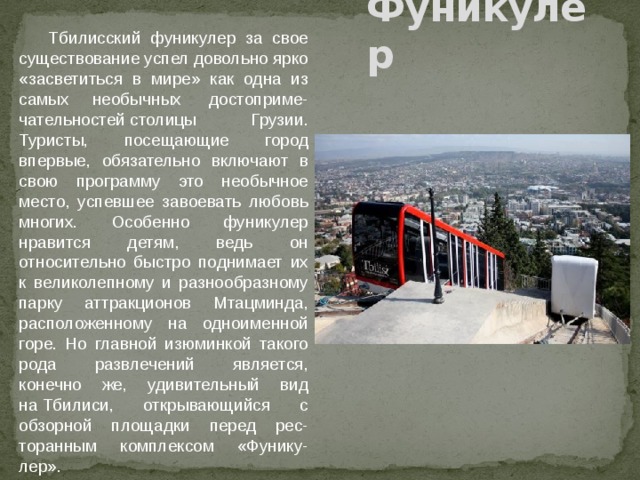  Тбилисский фуникулер за свое существование успел довольно ярко «засветиться в мире» как одна из самых необычных  достоприме-чательностей столицы Грузии. Туристы, посещающие город впервые, обязательно включают в свою программу это необычное место, успевшее завоевать любовь многих. Особенно фуникулер нравится детям, ведь он относительно быстро поднимает их к великолепному и разнообразному парку аттракционов Мтацминда, расположенному на одноименной горе. Но главной изюминкой такого рода развлечений является, конечно же, удивительный вид на Тбилиси, открывающийся с обзорной площадки перед рес-торанным комплексом «Фунику-лер». Фуникулер 