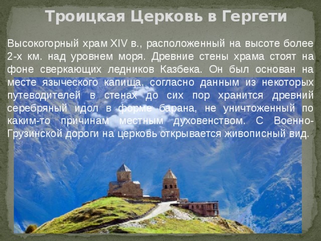 Троицкая Церковь в Гергети Высокогорный храм XIV в., расположенный на высоте более 2-х км. над уровнем моря. Древние стены храма стоят на фоне сверкающих ледников Казбека. Он был основан на месте языческого капища, согласно данным из некоторых путеводителей в стенах до сих пор хранится древний серебряный идол в форме барана, не уничтоженный по каким-то причинам местным духовенством. С Военно-Грузинской дороги на церковь открывается живописный вид. 
