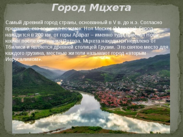Город Мцхета Самый древний город страны, основанный в V в. до н.э. Согласно преданию, его заложил потомок Ноя Месхет (Мцхетос). Город находится в 200 км. от горы Арарат – именно туда пристал Ноев ковчег после окончания Потопа. Мцхета находится недалеко от Тбилиси и является древней столицей Грузии. Это святое место для каждого грузина, местные жители называют город «вторым Иерусалимом». 