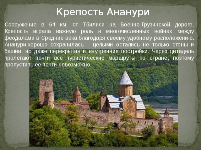 Крепость Ананури Сооружение в 64 км. от Тбилиси на Военно-Грузинской дороге. Крепость играла важную роль в многочисленных войнах между феодалами в Средние века благодаря своему удобному расположению. Ананури хорошо сохранилась – целыми остались не только стены и башни, но даже перекрытия и внутренние постройки. Через цитадель пролегают почти все туристические маршруты по стране, поэтому пропустить ее почти невозможно. 