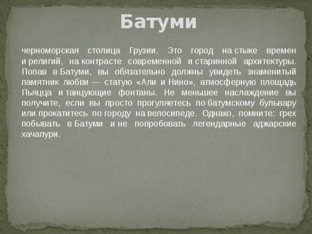Батуми черноморская столица Грузии. Это город на стыке времен и религий, на контрасте современной и старинной архитектуры. Попав в Батуми, вы обязательно должны увидеть знаменитый памятник любви — статую «Али и Нино», атмосферную площадь Пьяцца и танцующие фонтаны. Не меньшее наслаждение вы получите, если вы просто прогуляетесь по батумскому бульвару или прокатитесь по городу на велосипеде. Однако, помните: грех побывать в Батуми и не попробовать легендарные аджарские хачапури.    