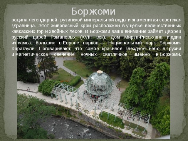Боржоми родина легендарной грузинской минеральной воды и знаменитая советская здравница. Этот живописный край расположен в ущелье величественных кавказских гор и хвойных лесов. В Боржоми ваше внимание займет Дворец русский царей Романовых (XVIII век), Дом Мирза-Риза-хана и один из самых больших в Европе парков — Национальный парк Боржоми-Харагаули. Поговаривают, что самое красивое звездное небо в Грузии и магнетическое свечение ночных светлячков именно в Боржоми.    