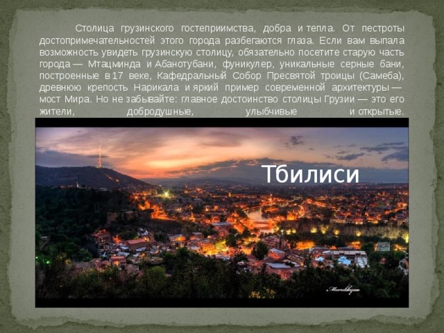  Столица грузинского гостеприимства, добра и тепла. От пестроты достопримечательностей этого города разбегаются глаза. Если вам выпала возможность увидеть грузинскую столицу, обязательно посетите старую часть города — Мтацминда и Абанотубани, фуникулер, уникальные серные бани, построенные в 17 веке, Кафедральный Собор Пресвятой троицы (Самеба), древнюю крепость Нарикала и яркий пример современной архитектуры —  мост Мира. Но не забывайте: главное достоинство столицы Грузии — это его жители, добродушные, улыбчивые и открытые.     Тбилиси 