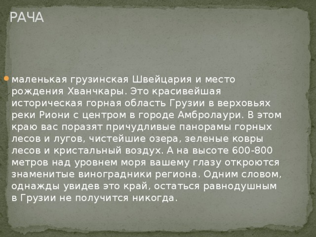 РАЧА маленькая грузинская Швейцария и место рождения Хванчкары. Это красивейшая историческая горная область Грузии в верховьях реки Риони с центром в городе Амбролаури. В этом краю вас поразят причудливые панорамы горных лесов и лугов, чистейшие озера, зеленые ковры лесов и кристальный воздух. А на высоте 600-800 метров над уровнем моря вашему глазу откроются знаменитые виноградники региона. Одним словом, однажды увидев это край, остаться равнодушным в Грузии не получится никогда.    