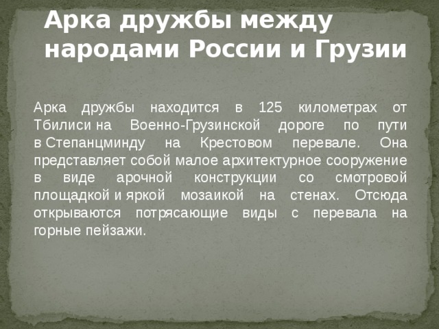 Арка дружбы между народами России и Грузии Арка дружбы находится в 125 километрах от Тбилиси на Военно-Грузинской дороге по пути в Степанцминду на Крестовом перевале. Она представляет собой малое архитектурное сооружение в виде арочной конструкции со смотровой площадкой и яркой мозаикой на стенах. Отсюда открываются потрясающие виды с перевала на горные пейзажи. 