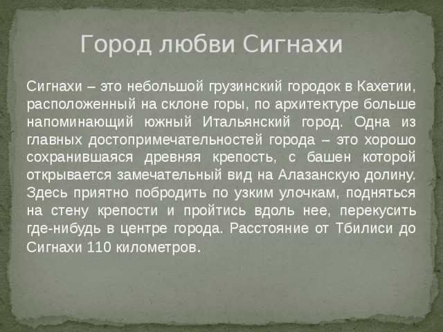 Город любви Сигнахи Сигнахи – это небольшой грузинский городок в Кахетии, расположенный на склоне горы, по архитектуре больше напоминающий южный Итальянский город. Одна из главных достопримечательностей города – это хорошо сохранившаяся древняя крепость, с башен которой открывается замечательный вид на Алазанскую долину. Здесь приятно побродить по узким улочкам, подняться на стену крепости и пройтись вдоль нее, перекусить где-нибудь в центре города. Расстояние от Тбилиси до Сигнахи 110 километров . 