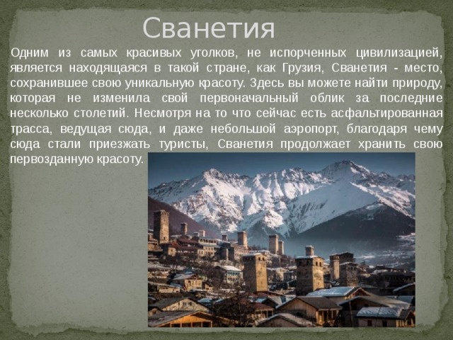 Сванетия Одним из самых красивых уголков, не испорченных цивилизацией, является находящаяся в такой стране, как Грузия, Сванетия - место, сохранившее свою уникальную красоту. Здесь вы можете найти природу, которая не изменила свой первоначальный облик за последние несколько столетий. Несмотря на то что сейчас есть асфальтированная трасса, ведущая сюда, и даже небольшой аэропорт, благодаря чему сюда стали приезжать туристы, Сванетия продолжает хранить свою первозданную красоту. 