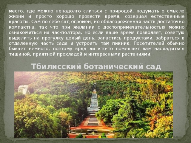 место, где можно ненадолго слиться с природой, подумать о смысле жизни и просто хорошо провести время, созерцая естественные красоты. Сам по себе сад огромен, но облагороженная часть достаточно компактна, так что при желании с достопримечательностью можно ознакомиться на час-полтора. Но если ваше время позволяет, советую выделить на прогулку целый день, запастись продуктами, забраться в отдаленную часть сада и устроить там пикник. Посетителей обычно бывает немного, поэтому вряд ли кто-то помешает вам насладиться тишиной, приятной прохладой и интересными растениями. Тбилисский ботанический сад 