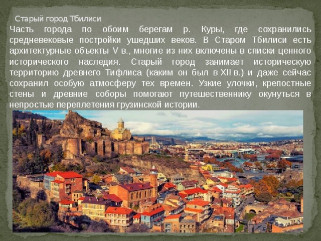 Старый город Тбилиси Часть города по обоим берегам р. Куры, где сохранились средневековые постройки ушедших веков. В Старом Тбилиси есть архитектурные объекты V в., многие из них включены в списки ценного исторического наследия. Старый город занимает историческую территорию древнего Тифлиса (каким он был в XII в.) и даже сейчас сохранил особую атмосферу тех времен. Узкие улочки, крепостные стены и древние соборы помогают путешественнику окунуться в непростые переплетения грузинской истории. 