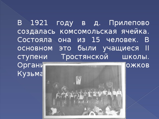  В 1921 году в д. Прилепово создалась комсомольская ячейка. Состояла она из 15 человек. В основном это были учащиеся II ступени Тростянской школы. Организатором ее был Рожков Кузьма Андреевич. 