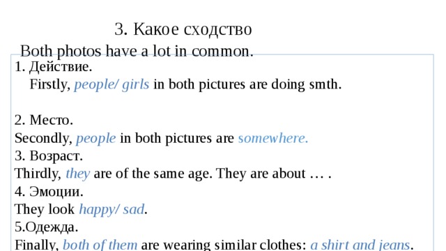 3. Какое сходство Both photos have a lot in common. 1. Действие.  Firstly, people/ girls  in both pictures are doing smth. 2. Место .   Secondly, people in both pictures are s omewhere . 3. Возраст . Thirdly, they are of the same age. They are about … . 4. Эмоции . They look happy/ sad . 5. Одежда . Finally, both of them  are wearing similar clothes: a shirt and jeans .