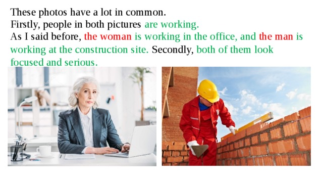 These photos have a lot in common. Firstly, people in both pictures are working. As I said before, the woman is working in the office, and the man is working at the construction site. Secondly, both of them look focused and serious.