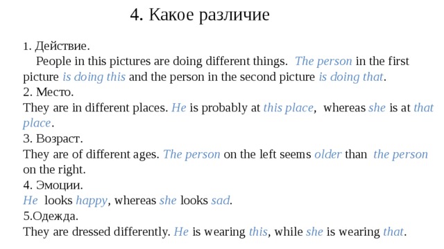 4. Какое различие 1 . Действие.  People in this pictures are doing different things. The person  in the  first picture is doing this  and the person in the second picture is doing that . 2. Место.  They are in different places. He is probably at this place , whereas she is at that place . 3. Возраст . They are of different ages. The person  on the left seems older than   the person  on the right. 4. Эмоции . He looks happy , whereas she looks sad . 5. Одежда . They are dressed differently. He is wearing this , while she is wearing that .