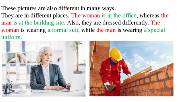 These pictures are also different in many ways. They are in different places. The woman is in the office , whereas the man  is at the building site. Also, they are dressed differently. The woman is wearing a formal suit , while the man is wearing a special uniform.