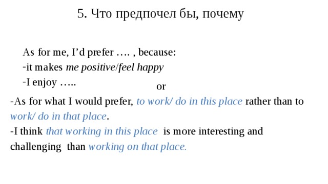 5 . Что предпочел бы, почему As for me, I’d prefer …. , because: it makes me positive / feel happy I enjoy ….. or -As for what I would prefer, to work/ do in this place  rather than to work/ do in that place . -I think that working in this place is more interesting and challenging than working on that place.