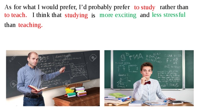 As for what I would prefer, I’d probably prefer rather than to study less stressful to teach. I think that more exciting and studying is than teaching.