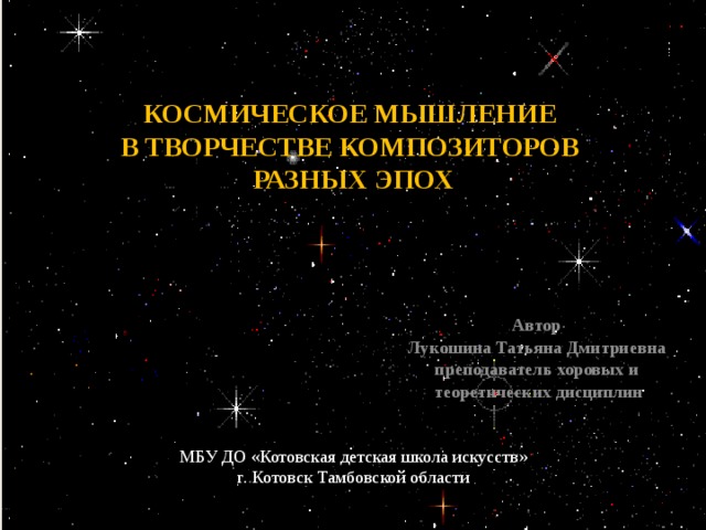 КОСМИЧЕСКОЕ МЫШЛЕНИЕ В ТВОРЧЕСТВЕ КОМПОЗИТОРОВ РАЗНЫХ ЭПОХ    Автор Лукошина Татьяна Дмитриевна преподаватель хоровых и теоретических дисциплин МБУ ДО «Котовская детская школа искусств»  г. Котовск Тамбовской области